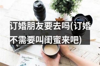 订婚朋友要去吗(订婚不需要叫闺蜜来吧)