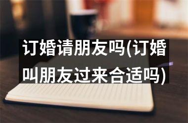 订婚请朋友吗(订婚叫朋友过来合适吗)