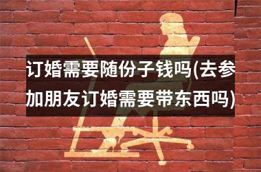 <h3>订婚需要随份子钱吗(去参加朋友订婚需要带东西吗)