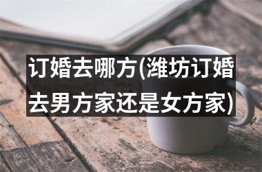 <h3>订婚去哪方(潍坊订婚去男方家还是女方家)