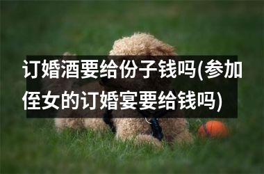 <h3>订婚酒要给份子钱吗(参加侄女的订婚宴要给钱吗)