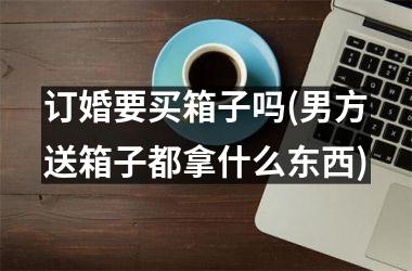 <h3>订婚要买箱子吗(男方送箱子都拿什么东西)