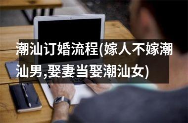 <h3>潮汕订婚流程(嫁人不嫁潮汕男,娶妻当娶潮汕女)