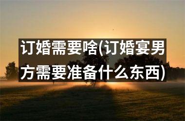 <h3>订婚需要啥(订婚宴男方需要准备什么东西)