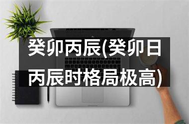 <h3>癸卯丙辰(癸卯日丙辰时格局极高)