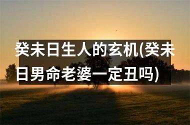 癸未日生人的玄机(癸未日男命老婆一定丑吗)
