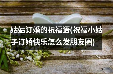 <h3>姑姑订婚的祝福语(祝福小姑子订婚快乐怎么发朋友圈)