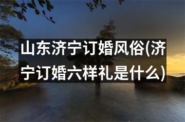山东济宁订婚风俗(济宁订婚六样礼是什么)