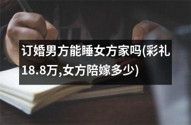 <h3>订婚男方能睡女方家吗(彩礼18.8万,女方陪嫁多少)