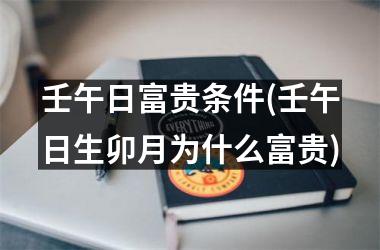 壬午日富贵条件(壬午日生卯月为什么富贵)