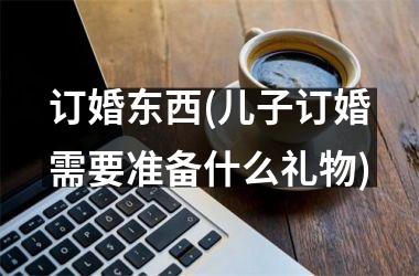 <h3>订婚东西(儿子订婚需要准备什么礼物)