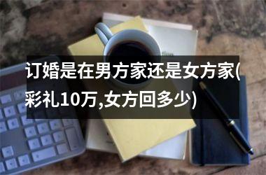 <h3>订婚是在男方家还是女方家(彩礼10万,女方回多少)