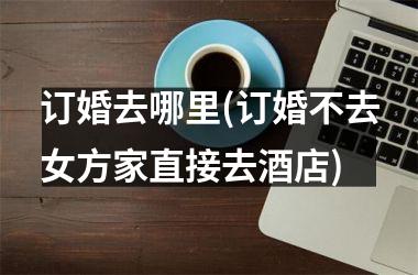 订婚去哪里(订婚不去女方家直接去酒店)