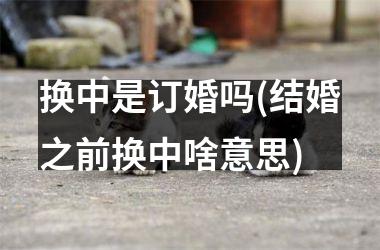 换中是订婚吗(结婚之前换中啥意思)