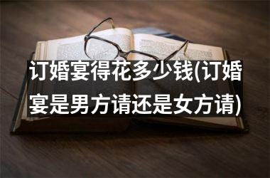 订婚宴得花多少钱(订婚宴是男方请还是女方请)