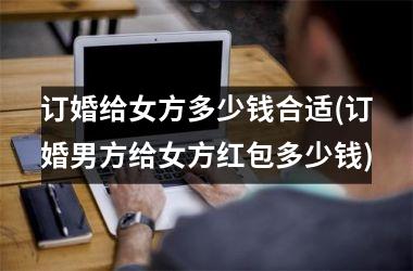 <h3>订婚给女方多少钱合适(订婚男方给女方红包多少钱)
