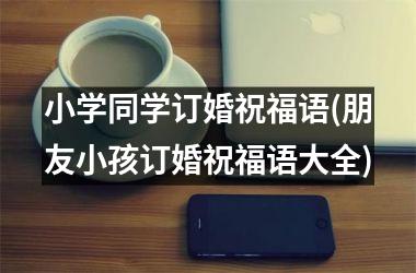 <h3>小学同学订婚祝福语(朋友小孩订婚祝福语大全)