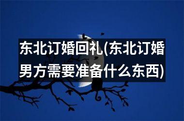 东北订婚回礼(东北订婚男方需要准备什么东西)