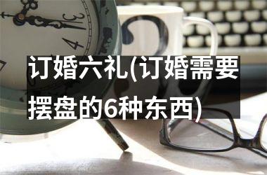 <h3>订婚六礼(订婚需要摆盘的6种东西)