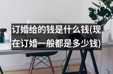 <h3>订婚给的钱是什么钱(现在订婚一般都是多少钱)
