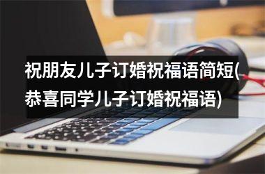 <h3>祝朋友儿子订婚祝福语简短(恭喜同学儿子订婚祝福语)