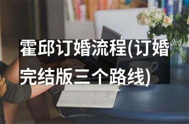 <h3>霍邱订婚流程(订婚完结版三个路线)