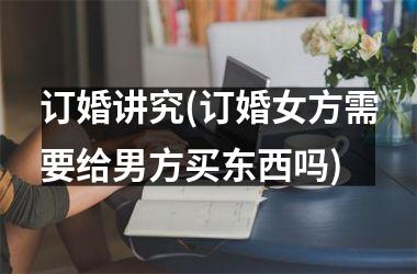 <h3>订婚讲究(订婚女方需要给男方买东西吗)
