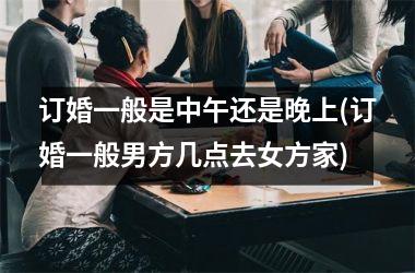 <h3>订婚一般是中午还是晚上(订婚一般男方几点去女方家)