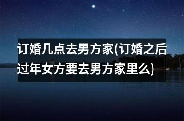 <h3>订婚几点去男方家(订婚之后过年女方要去男方家里么)