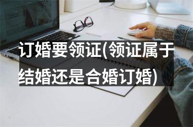 <h3>订婚要领证(领证属于结婚还是合婚订婚)