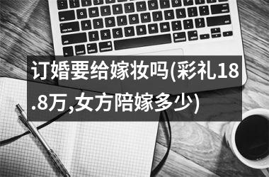 <h3>订婚要给嫁妆吗(彩礼18.8万,女方陪嫁多少)