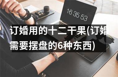<h3>订婚用的十二干果(订婚需要摆盘的6种东西)