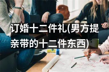 <h3>订婚十二件礼(男方提亲带的十二件东西)