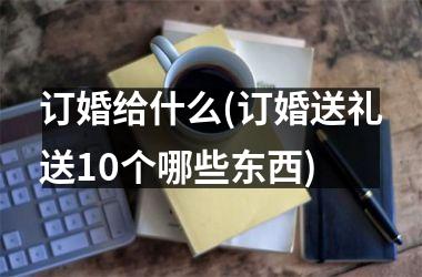 订婚给什么(订婚送礼送10个哪些东西)