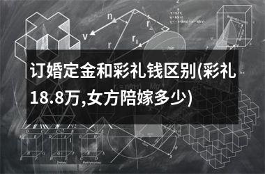 <h3>订婚定金和彩礼钱区别(彩礼18.8万,女方陪嫁多少)
