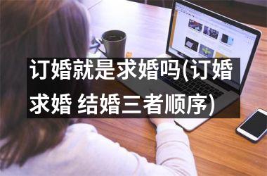<h3>订婚就是求婚吗(订婚 求婚 结婚三者顺序)