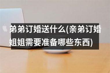 弟弟订婚送什么(亲弟订婚姐姐需要准备哪些东西)