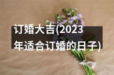 <h3>订婚大吉(2025年适合订婚的日子)