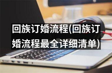 <h3>回族订婚流程(回族订婚流程最全详细清单)