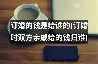 <h3>订婚的钱是给谁的(订婚时双方亲戚给的钱归谁)