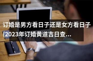 <h3>订婚是男方看日子还是女方看日子(2025年订婚黄道吉日查询表)