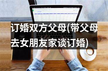 <h3>订婚双方父母(带父母去女朋友家谈订婚)