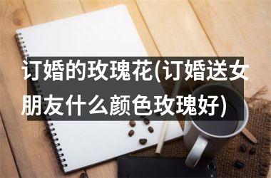 订婚的玫瑰花(订婚送女朋友什么颜色玫瑰好)