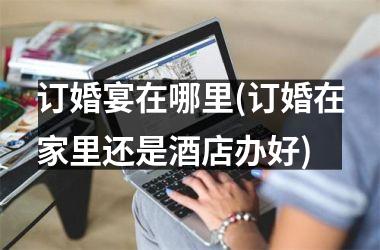 订婚宴在哪里(订婚在家里还是酒店办好)