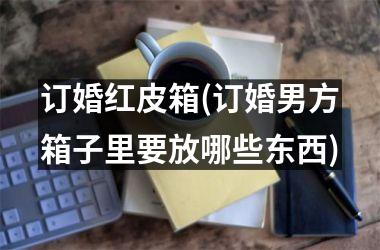 订婚红皮箱(订婚男方箱子里要放哪些东西)