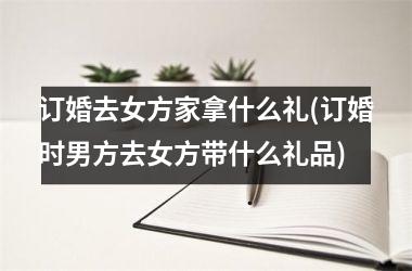 <h3>订婚去女方家拿什么礼(订婚时男方去女方带什么礼品)
