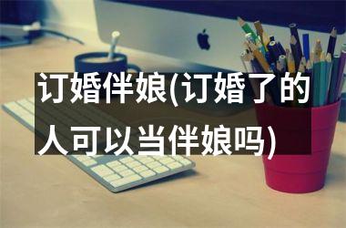 <h3>订婚伴娘(订婚了的人可以当伴娘吗)