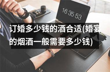 订婚多少钱的酒合适(婚宴的烟酒一般需要多少钱)