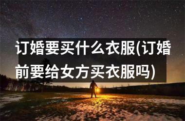 订婚要买什么衣服(订婚前要给女方买衣服吗)