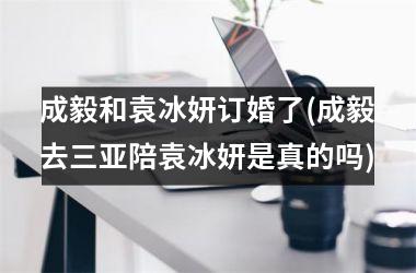 成毅和袁冰妍订婚了(成毅去三亚陪袁冰妍是真的吗)